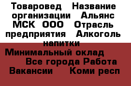 Товаровед › Название организации ­ Альянс-МСК, ООО › Отрасль предприятия ­ Алкоголь, напитки › Минимальный оклад ­ 30 000 - Все города Работа » Вакансии   . Коми респ.